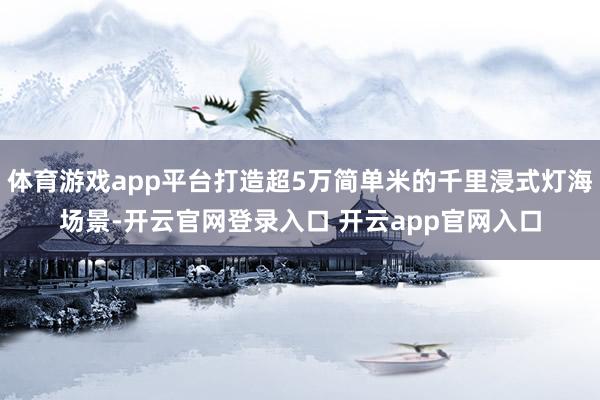 体育游戏app平台打造超5万简单米的千里浸式灯海场景-开云官网登录入口 开云app官网入口