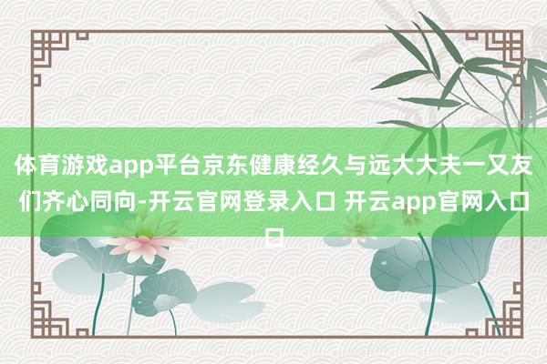 体育游戏app平台京东健康经久与远大大夫一又友们齐心同向-开云官网登录入口 开云app官网入口