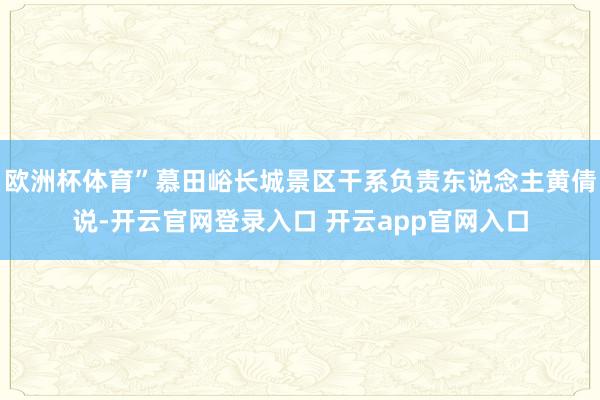 欧洲杯体育”慕田峪长城景区干系负责东说念主黄倩说-开云官网登录入口 开云app官网入口