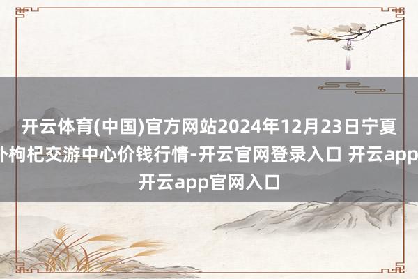 开云体育(中国)官方网站2024年12月23日宁夏·中宁国外枸杞交游中心价钱行情-开云官网登录入口 开云app官网入口