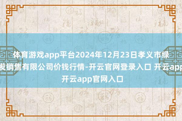 体育游戏app平台2024年12月23日孝义市绿海蔬菜批发销售有限公司价钱行情-开云官网登录入口 开云app官网入口