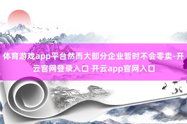 体育游戏app平台然而大部分企业暂时不会零卖-开云官网登录入口 开云app官网入口