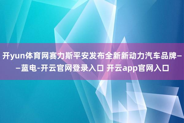开yun体育网赛力斯平安发布全新新动力汽车品牌——蓝电-开云官网登录入口 开云app官网入口