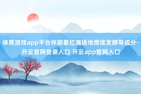 体育游戏app平台伴跟着红海场地捏续发酵等成分-开云官网登录入口 开云app官网入口