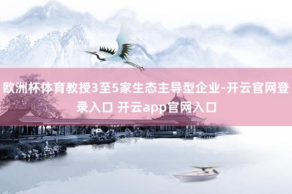 欧洲杯体育教授3至5家生态主导型企业-开云官网登录入口 开云app官网入口