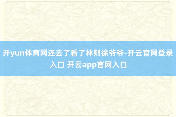 开yun体育网还去了看了林则徐爷爷-开云官网登录入口 开云app官网入口