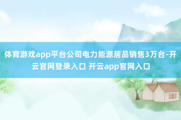 体育游戏app平台公司电力能源居品销售3万台-开云官网登录入口 开云app官网入口