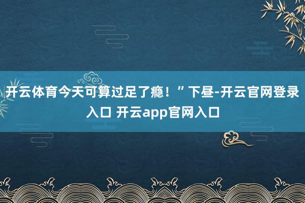 开云体育今天可算过足了瘾！”下昼-开云官网登录入口 开云app官网入口