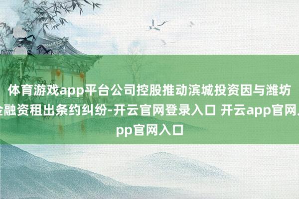 体育游戏app平台公司控股推动滨城投资因与潍坊国金融资租出条约纠纷-开云官网登录入口 开云app官网入口