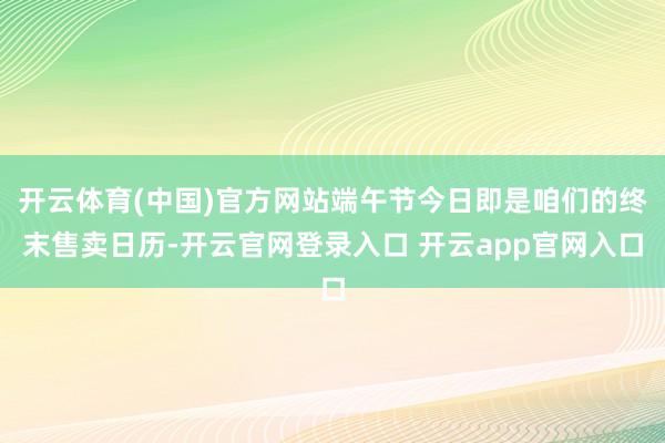 开云体育(中国)官方网站端午节今日即是咱们的终末售卖日历-开云官网登录入口 开云app官网入口